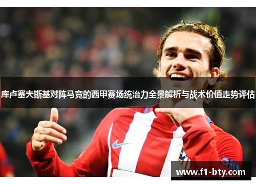库卢塞夫斯基对阵马竞的西甲赛场统治力全景解析与战术价值走势评估 库卢塞夫斯基对阵马竞的西甲赛场统治力全景解析与战术价值走势评估