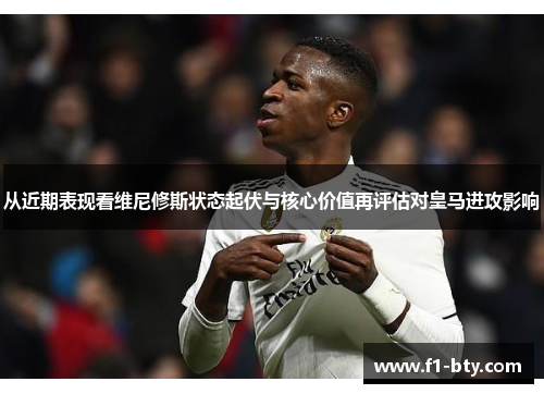 从近期表现看维尼修斯状态起伏与核心价值再评估对皇马进攻影响